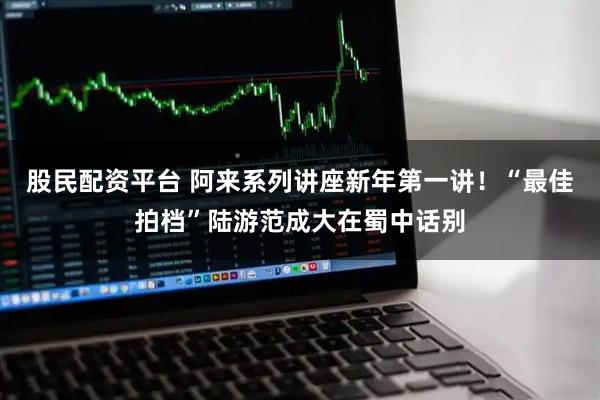 股民配资平台 阿来系列讲座新年第一讲！“最佳拍档”陆游范成大在蜀中话别