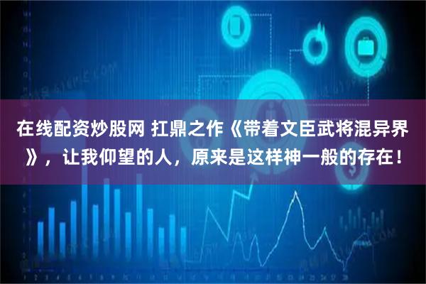 在线配资炒股网 扛鼎之作《带着文臣武将混异界》，让我仰望的人，原来是这样神一般的存在！
