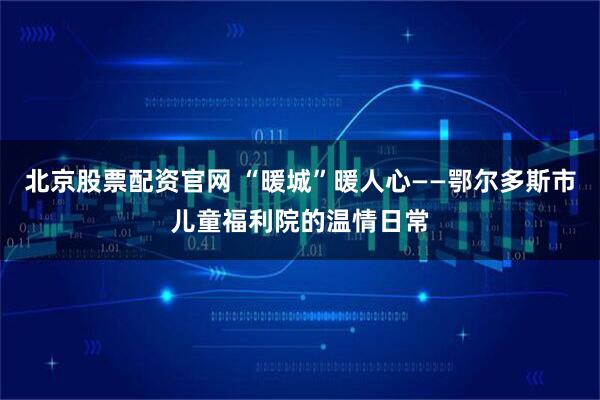 北京股票配资官网 “暖城”暖人心——鄂尔多斯市儿童福利院的温情日常