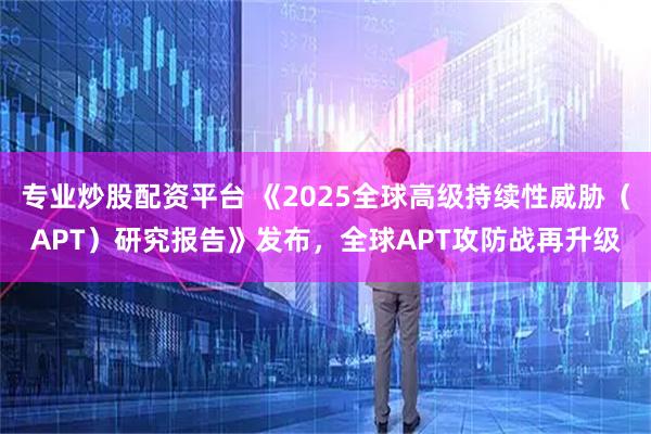 专业炒股配资平台 《2025全球高级持续性威胁（APT）研究报告》发布，全球APT攻防战再升级
