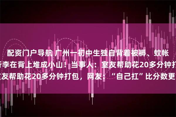 配资门户导航 广州一初中生独自背着被褥、蚊帐坐地铁回家，十几斤行李在背上堆成小山！当事人：室友帮助花20多分钟打包，网友：“自己扛”比分数更重要
