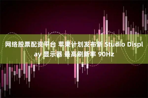 网络股票配资平台 苹果计划发布新 Studio Display 显示器 最高刷新率 90Hz