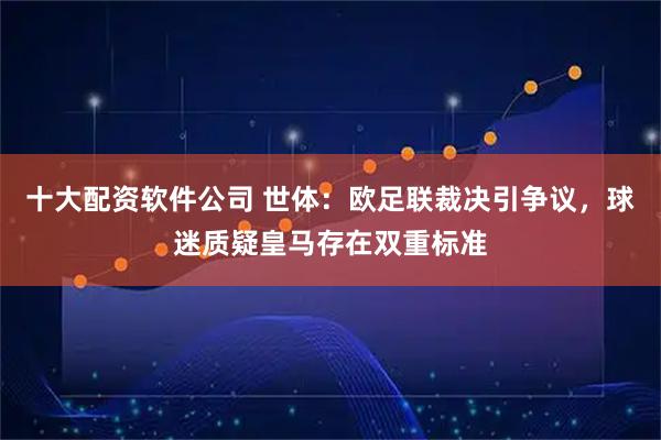 十大配资软件公司 世体：欧足联裁决引争议，球迷质疑皇马存在双重标准