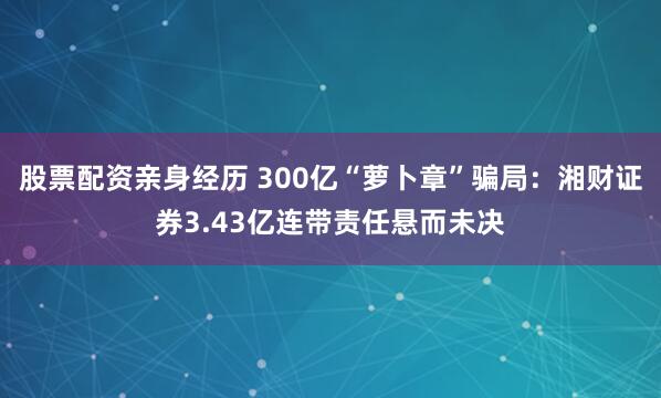 股票配资亲身经历 300亿“萝卜章”骗局：湘财证券3.43亿连带责任悬而未决