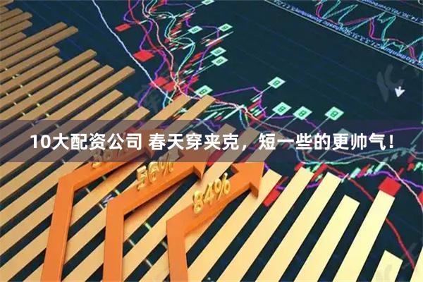 10大配资公司 春天穿夹克，短一些的更帅气！