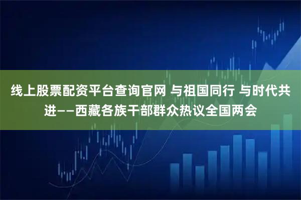 线上股票配资平台查询官网 与祖国同行 与时代共进——西藏各族干部群众热议全国两会