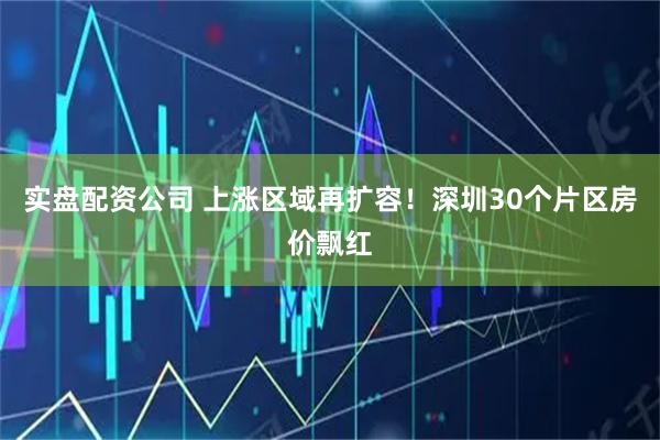 实盘配资公司 上涨区域再扩容！深圳30个片区房价飘红