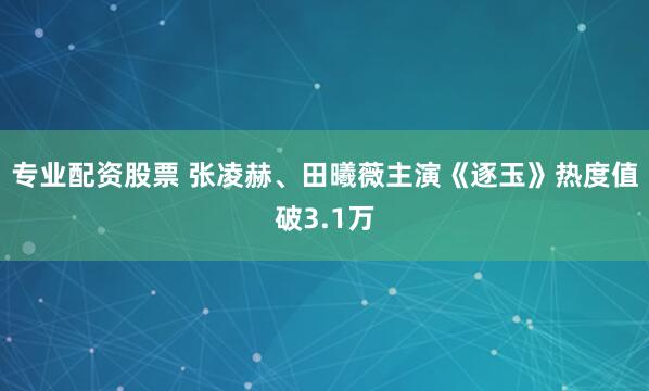专业配资股票 张凌赫、田曦薇主演《逐玉》热度值破3.1万