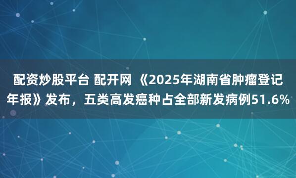 配资炒股平台 配开网 《2025年湖南省肿瘤登记年报》发布,五类高发癌种占全部新发病例51.6%