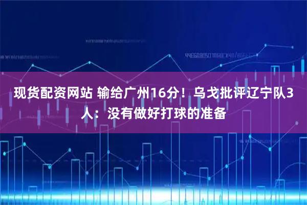 现货配资网站 输给广州16分！乌戈批评辽宁队3人：没有做好打球的准备
