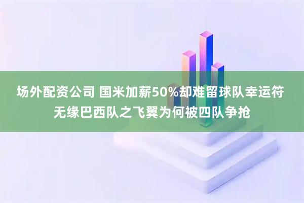 场外配资公司 国米加薪50%却难留球队幸运符 无缘巴西队之飞翼为何被四队争抢