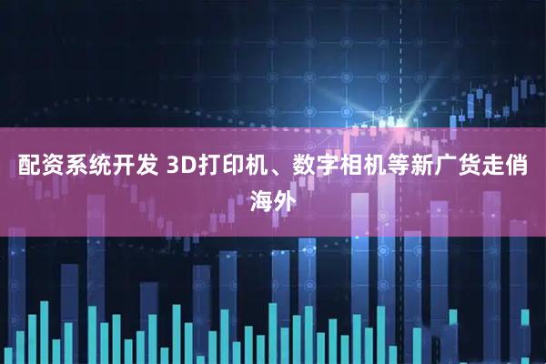 配资系统开发 3D打印机、数字相机等新广货走俏海外