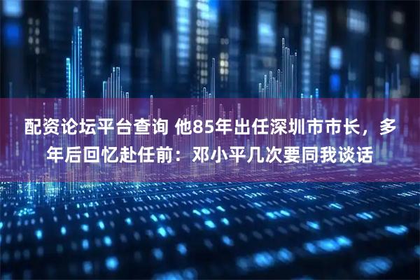 配资论坛平台查询 他85年出任深圳市市长，多年后回忆赴任前：邓小平几次要同我谈话