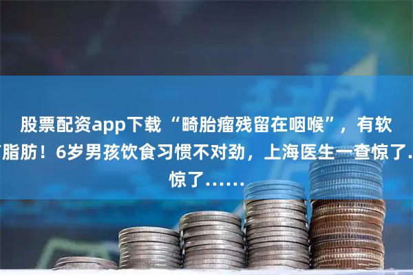 股票配资app下载 “畸胎瘤残留在咽喉”，有软骨有脂肪！6岁男孩饮食习惯不对劲，上海医生一查惊了……