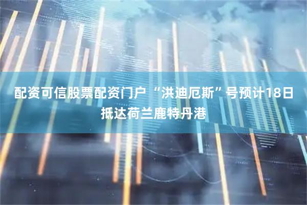 配资可信股票配资门户 “洪迪厄斯”号预计18日抵达荷兰鹿特丹港