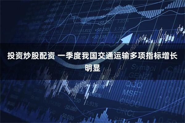 投资炒股配资 一季度我国交通运输多项指标增长明显