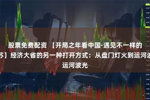 股票免费配资 【开局之年看中国·遇见不一样的江苏】经济大省的另一种打开方式：从盘门灯火到运河波光