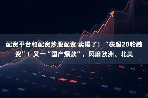 配资平台和配资炒股配资 卖爆了！“获超20轮融资”！又一“国产爆款”，风靡欧洲、北美